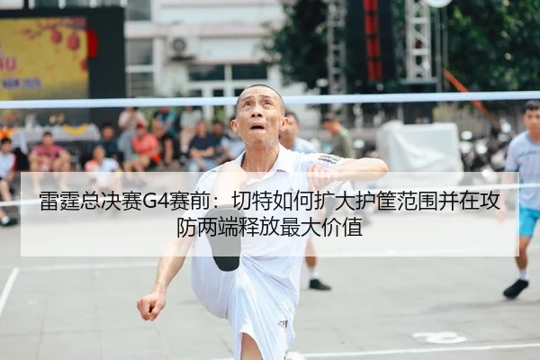 雷霆总决赛G4赛前：切特如何扩大护筐范围并在攻防两端释放最大价值（nine game）