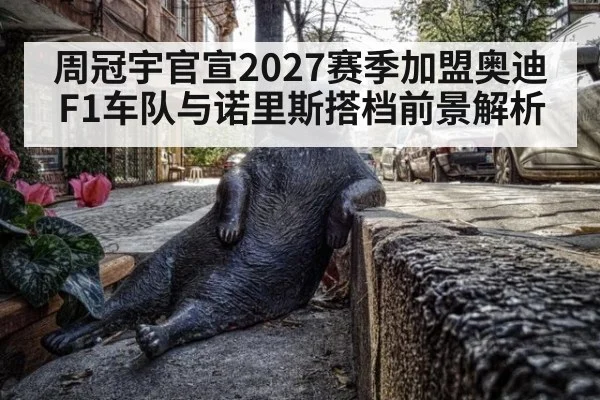 周冠宇官宣2027赛季加盟奥迪F1车队与诺里斯搭档前景解析（nine game）