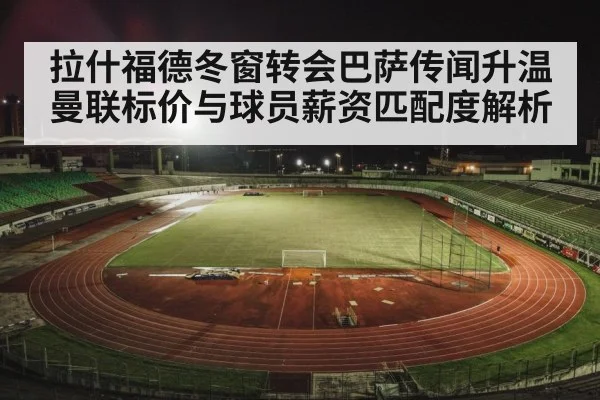 拉什福德冬窗转会巴萨传闻升温 曼联标价与球员薪资匹配度解析